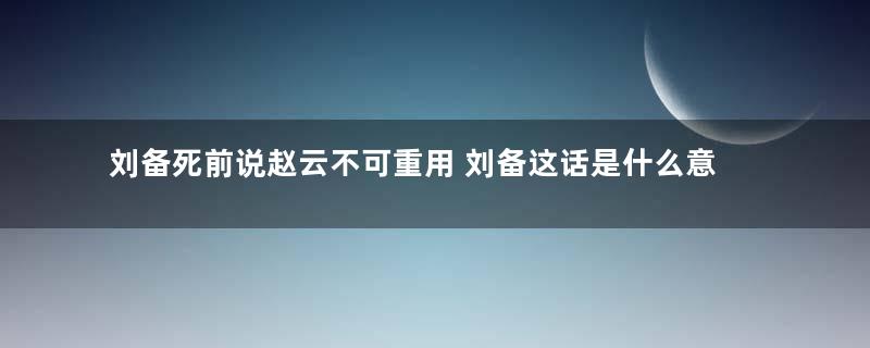 刘备死前说赵云不可重用 刘备这话是什么意思